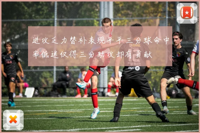 进攻乏力替补表现平平三分球命中率低迷仅得三分助攻却有贡献