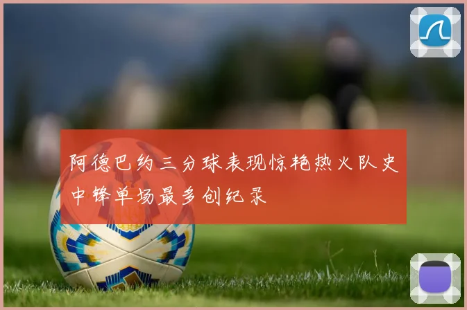 阿德巴约三分球表现惊艳热火队史中锋单场最多创纪录