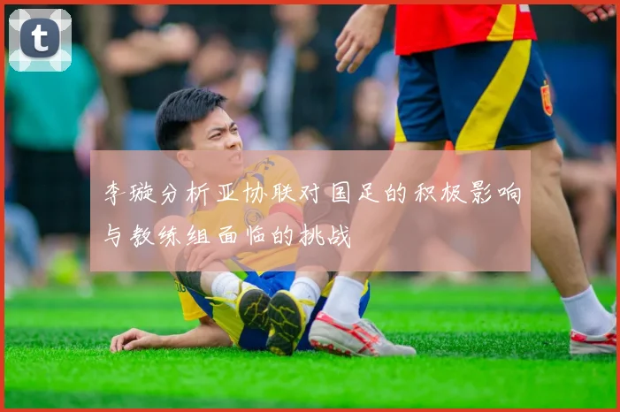 李璇分析亚协联对国足的积极影响与教练组面临的挑战