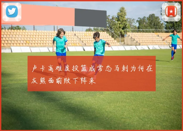 卢卡高难度投篮成常态马刺为何在灰熊面前败下阵来