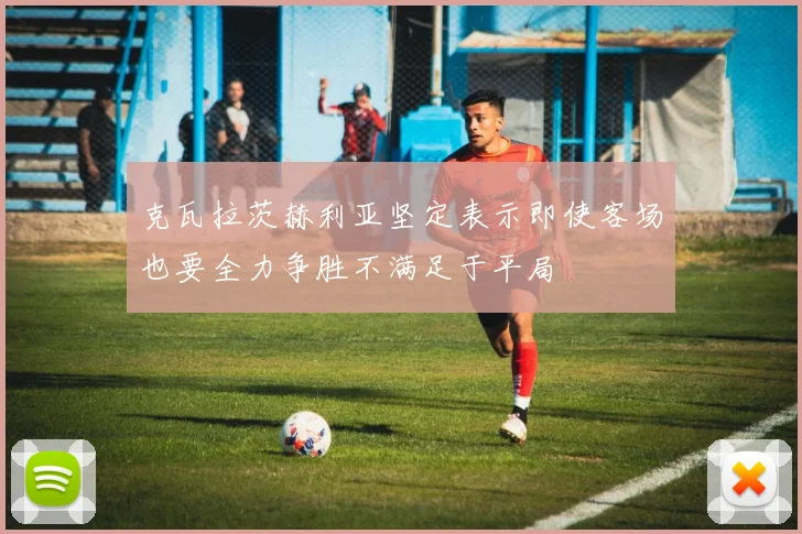 克瓦拉茨赫利亚坚定表示即使客场也要全力争胜不满足于平局