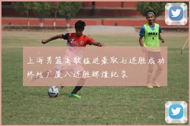 上海男篮高歌猛进豪取七连胜成功终结广厦八连胜辉煌纪录