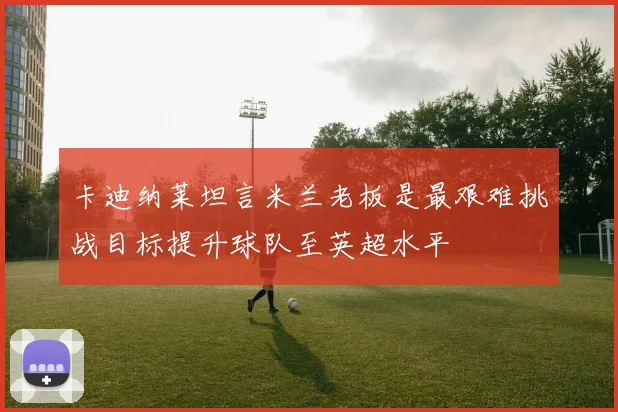 卡迪纳莱坦言米兰老板是最艰难挑战目标提升球队至英超水平