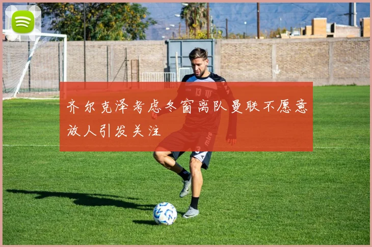 齐尔克泽考虑冬窗离队曼联不愿意放人引发关注