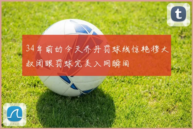 34年前的今天乔丹罚球线惊艳穆大叔闭眼罚球完美入网瞬间