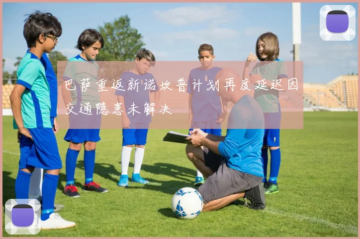 巴萨重返新诺坎普计划再度延迟因交通隐患未解决