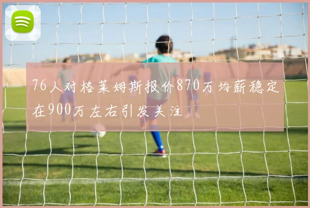 76人对格莱姆斯报价870万均薪稳定在900万左右引发关注