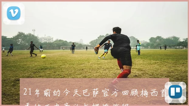 21年前的今天巴萨官方回顾梅西首秀的历史意义与辉煌旅程