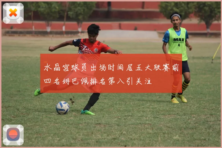 水晶宫球员出场时间居五大联赛前四名姆巴佩排名第八引关注