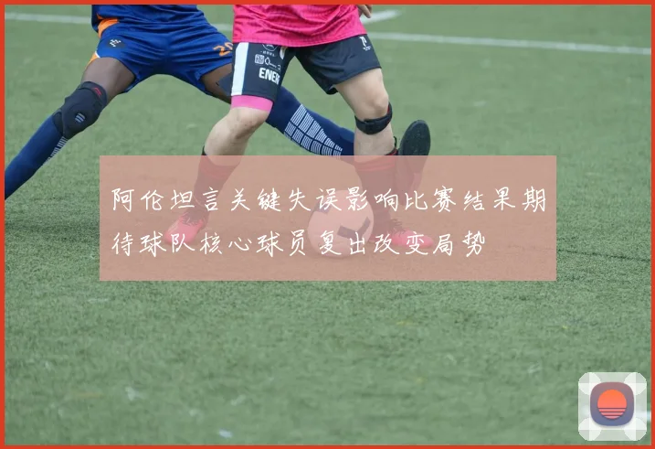 阿伦坦言关键失误影响比赛结果期待球队核心球员复出改变局势