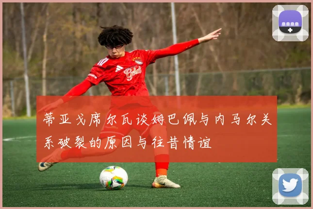 蒂亚戈席尔瓦谈姆巴佩与内马尔关系破裂的原因与往昔情谊