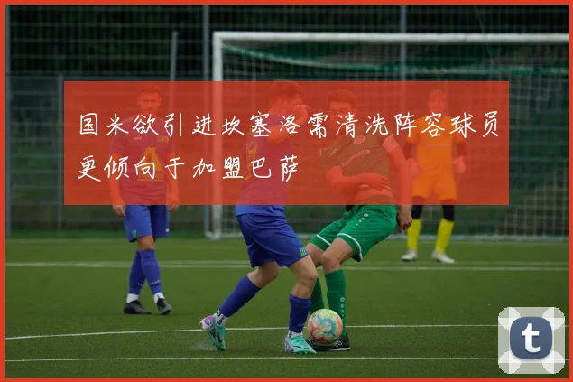 国米欲引进坎塞洛需清洗阵容球员更倾向于加盟巴萨