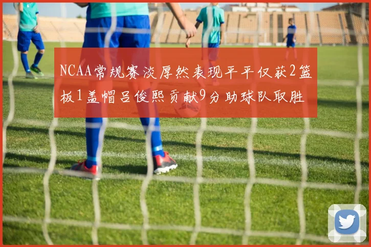 NCAA常规赛淡厚然表现平平仅获2篮板1盖帽吕俊熙贡献9分助球队取胜