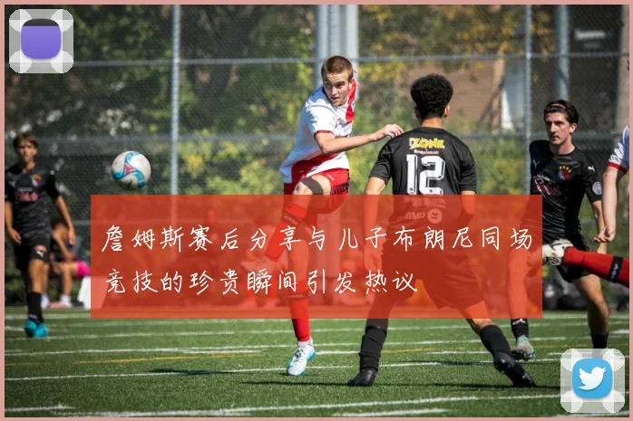 詹姆斯赛后分享与儿子布朗尼同场竞技的珍贵瞬间引发热议