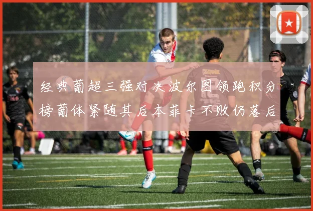 经典葡超三强对决波尔图领跑积分榜葡体紧随其后本菲卡不败仍落后八分