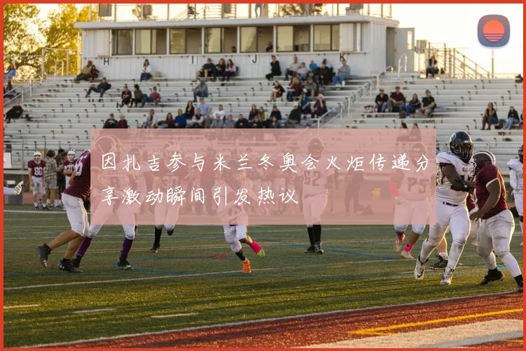 因扎吉参与米兰冬奥会火炬传递分享激动瞬间引发热议