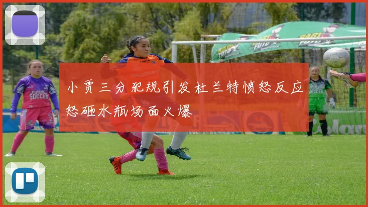小贾三分犯规引发杜兰特愤怒反应怒砸水瓶场面火爆