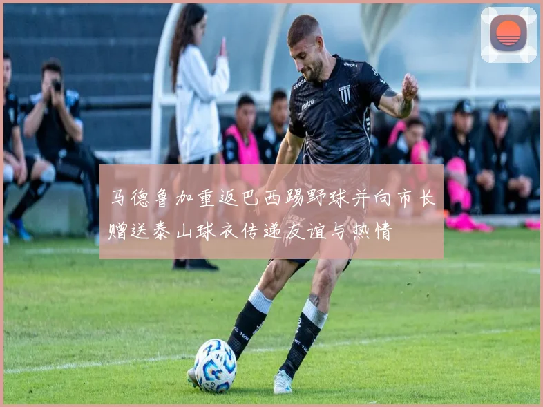 马德鲁加重返巴西踢野球并向市长赠送泰山球衣传递友谊与热情