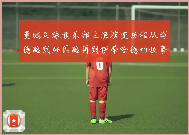 曼城足球俱乐部主场演变历程从海德路到缅因路再到伊蒂哈德的故事