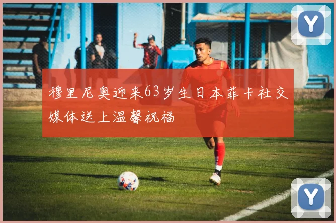 穆里尼奥迎来63岁生日本菲卡社交媒体送上温馨祝福