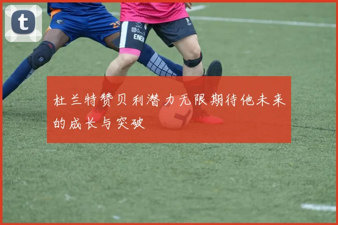 杜兰特赞贝利潜力无限期待他未来的成长与突破