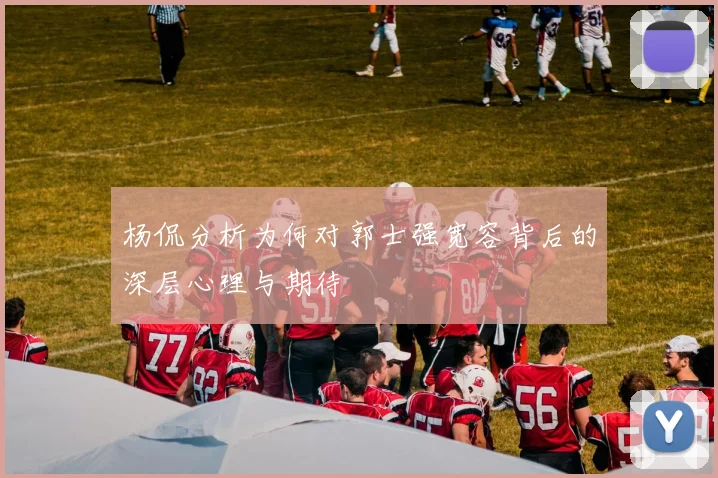 杨侃分析为何对郭士强宽容背后的深层心理与期待