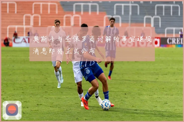 奥斯卡与圣保罗商讨解约事宜退役消息即将正式公布