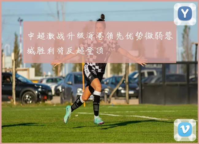 中超激战升级海港领先优势微弱蓉城胜利将反超登顶