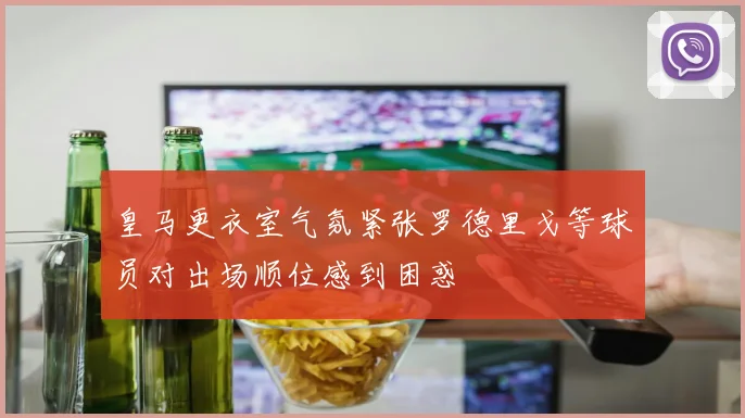 皇马更衣室气氛紧张罗德里戈等球员对出场顺位感到困惑
